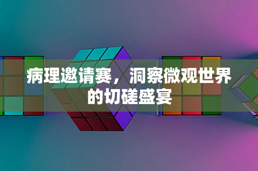 病理邀请赛，洞察微观世界的切磋盛宴