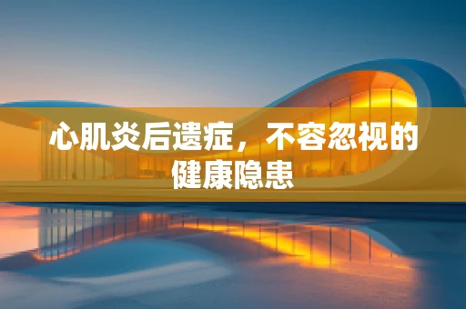 心肌炎后遗症，不容忽视的健康隐患
