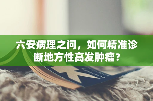 六安病理之问，如何精准诊断地方性高发肿瘤？