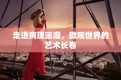 走进病理画廊，微观世界的艺术长卷