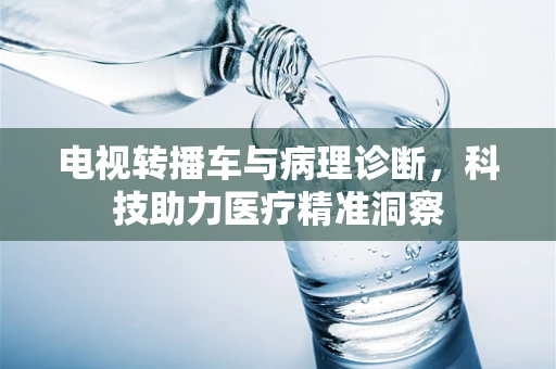 电视转播车与病理诊断，科技助力医疗精准洞察
