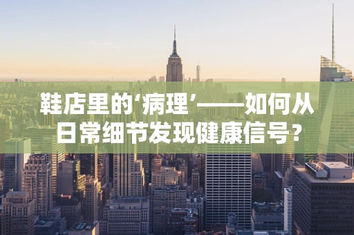 鞋店里的‘病理’——如何从日常细节发现健康信号？