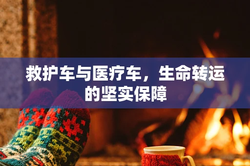 救护车与医疗车，生命转运的坚实保障