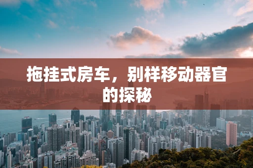 拖挂式房车，别样移动器官的探秘