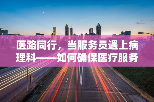 医路同行，当服务员遇上病理科——如何确保医疗服务的精准与温度？