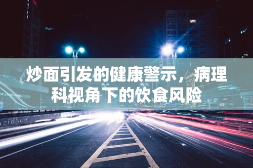 炒面引发的健康警示，病理科视角下的饮食风险