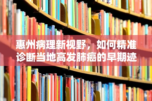 惠州病理新视野，如何精准诊断当地高发肺癌的早期迹象？