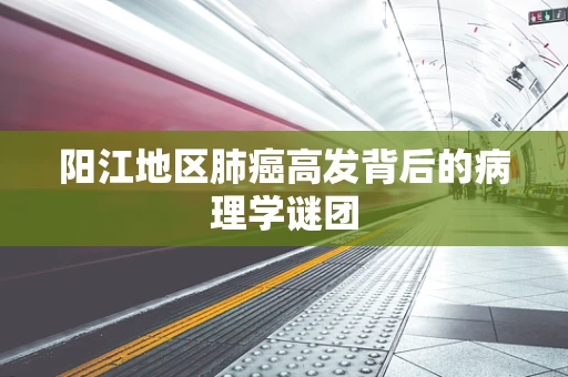 阳江地区肺癌高发背后的病理学谜团