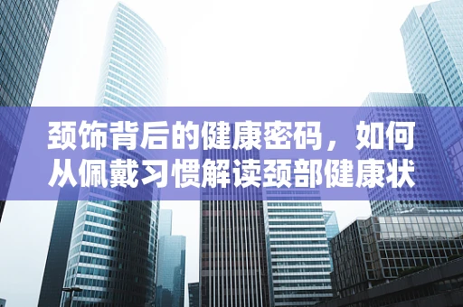 颈饰背后的健康密码，如何从佩戴习惯解读颈部健康状况？