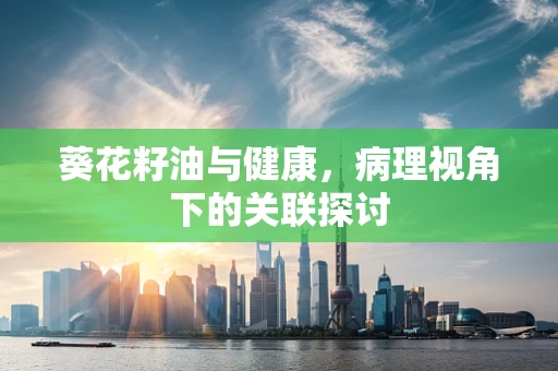 葵花籽油与健康，病理视角下的关联探讨