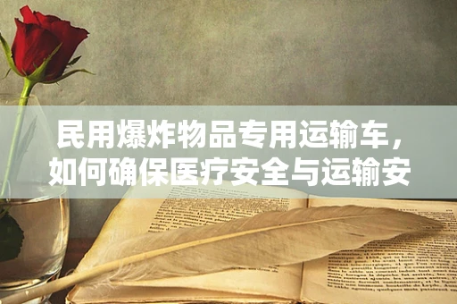 民用爆炸物品专用运输车，如何确保医疗安全与运输安全的双重保障？