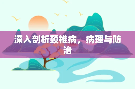 深入剖析颈椎病，病理与防治
