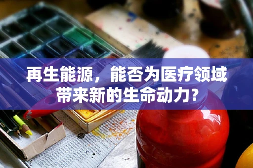 再生能源，能否为医疗领域带来新的生命动力？