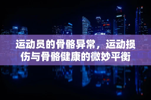 运动员的骨骼异常，运动损伤与骨骼健康的微妙平衡