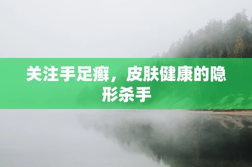 关注手足癣，皮肤健康的隐形杀手