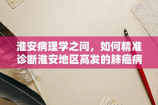 淮安病理学之问，如何精准诊断淮安地区高发的肺癌病例？