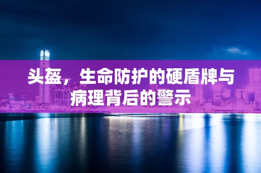 头盔，生命防护的硬盾牌与病理背后的警示